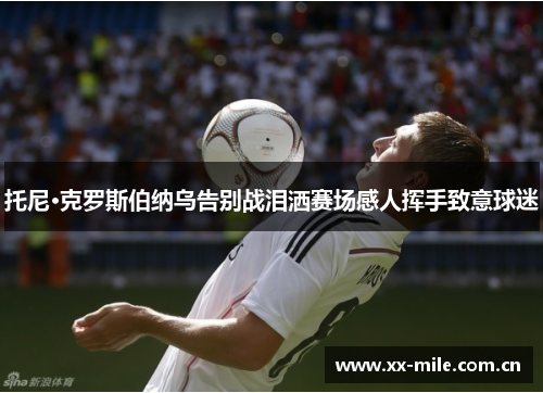 托尼·克罗斯伯纳乌告别战泪洒赛场感人挥手致意球迷 托尼·克罗斯伯纳乌告别战泪洒赛场感人挥手致意球迷